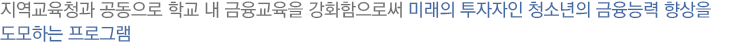 지역교육청과 공동으로 학교 내 금융교육을 강화함으로써 미래의 투자자인 청소년의 금융능력 향상을
도모하는 프로그램